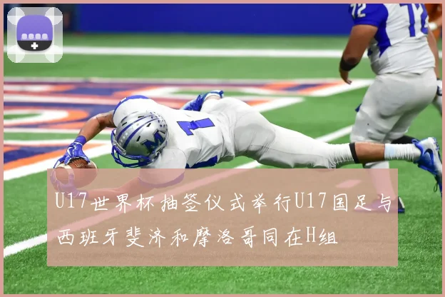 U17世界杯抽签仪式举行U17国足与西班牙斐济和摩洛哥同在H组
