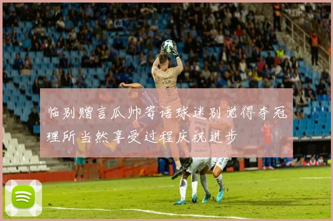 临别赠言瓜帅寄语球迷别觉得夺冠理所当然享受过程庆祝进步