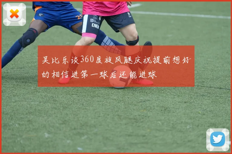 吴比乐谈360度旋风腿庆祝提前想好的相信进第一球后还能进球