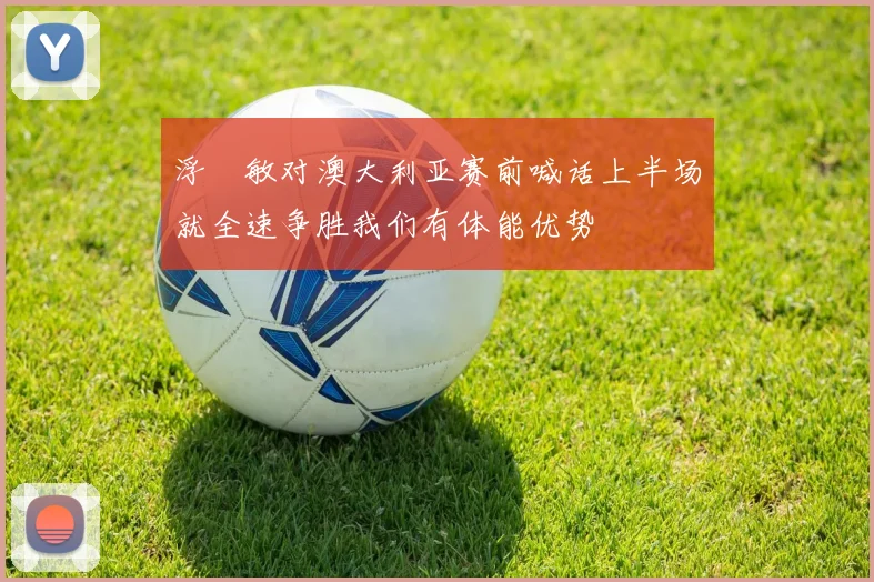 浮嶋敏对澳大利亚赛前喊话上半场就全速争胜我们有体能优势