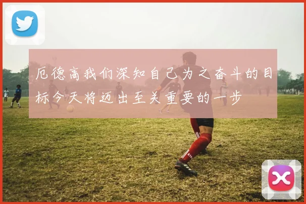 厄德高我们深知自己为之奋斗的目标今天将迈出至关重要的一步